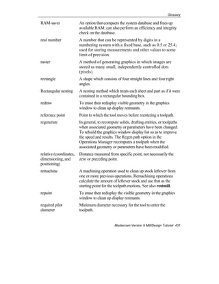 Glossary
Mastercam Version 9 Mill/Design Tutorial 431
RAM-saver An option that compacts the system database and frees up
available RAM; can also perform an efficiency and integrity
check on the database.
real number A number that can be represented by digits in a
numbering system with a fixed base, such as 0.5 or 25.4;
used for storing measurements and other values to some
limit of precision.
raster A method of generating graphics in which images are
stored as many small, independently controlled dots
(pixels).
rectangle A shape which consists of four straight lines and four right
angles.
Rectangular nesting A nesting method which treats each sheet and part as if it were
contained in a rectangular bounding box.
redraw To erase then redisplay visible geometry in the graphics
window to clean up display remnants.
reference point Point to which the tool moves before reentering a toolpath.
regenerate In general, to recompute solids, drafting entities, or toolpaths
when associated geometry or parameters have been changed.
To rebuild the graphics window display list so as to improve
the speed and results. The Regen path option in the
Operations Manager recomputes a toolpath when the
associated geometry or parameters have been modified.
relative (coordinates,
dimensioning, and
positioning)
Distance measured from specific point, not necessarily the
zero or preceding point.
remachine A machining operation used to clean up stock leftover from
one or more previous operations. Remachining operations
calculate the amount of leftover stock and use that as the
starting point for the toolpath motions. See also restmill.
repaint To erase then redisplay the visible geometry in the graphics
window to clean up display remnants.
required pilot
diameter
Minimum diameter necessary for the tool to enter the
toolpath.
 