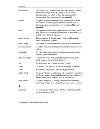 Chapter 18
432 Mastercam Version 9 Mill/Design Tutorial
rest material The leftover stock that forms the basis for a restmill toolpath.
Mastercam computes this by looking at one or more
operations that you select, or from the dimensions of a
roughing tool that you supply. See also restmill.
restmill A type of remachining toolpath used for roughing, in which
the tool uses multiple depth cuts to remove stock leftover
from one or previous operations. See also remachine, rest
material.
result The appearance of an entity group that has been transformed;
may be selected for further transformation or translation. The
default color of a result is purple.
retract amount Distance that the drill retracts every time it makes a peck
move during a drill toolpath.
retract height The height to which the tool moves before the next tool pass.
revolved surface A surface created by rotating a sectional shape around an axis
or line.
right-click To click on something using the right mouse button; displays
alternate (right-click) menus.
right-click menu A menu that opens when you right-click the mouse; gives
quick access to many common features.
roll To wrap a line, arc, or spline around a cylinder.
rough To remove large amounts of material as rapidly as possible.
RPM Revolutions per minute; a measure of spindle speed.
rubber-band Temporary display of entities that will be created or modified;
the display updates dynamically based on the cursor location
to indicate the result with the cursor at that location.
ruled surface A surface composed of linearly blended curves created by
connecting straight lines between two or more lines or curves.
S
save some To save selected entities to an MC9 file. Toolpaths cannot be
saved using this method.
 