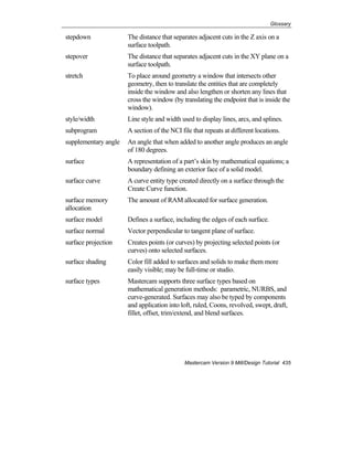 Glossary
Mastercam Version 9 Mill/Design Tutorial 435
stepdown The distance that separates adjacent cuts in the Z axis on a
surface toolpath.
stepover The distance that separates adjacent cuts in the XY plane on a
surface toolpath.
stretch To place around geometry a window that intersects other
geometry, then to translate the entities that are completely
inside the window and also lengthen or shorten any lines that
cross the window (by translating the endpoint that is inside the
window).
style/width Line style and width used to display lines, arcs, and splines.
subprogram A section of the NCI file that repeats at different locations.
supplementary angle An angle that when added to another angle produces an angle
of 180 degrees.
surface A representation of a part’s skin by mathematical equations; a
boundary defining an exterior face of a solid model.
surface curve A curve entity type created directly on a surface through the
Create Curve function.
surface memory
allocation
The amount of RAM allocated for surface generation.
surface model Defines a surface, including the edges of each surface.
surface normal Vector perpendicular to tangent plane of surface.
surface projection Creates points (or curves) by projecting selected points (or
curves) onto selected surfaces.
surface shading Color fill added to surfaces and solids to make them more
easily visible; may be full-time or studio.
surface types Mastercam supports three surface types based on
mathematical generation methods: parametric, NURBS, and
curve-generated. Surfaces may also be typed by components
and application into loft, ruled, Coons, revolved, swept, draft,
fillet, offset, trim/extend, and blend surfaces.
 