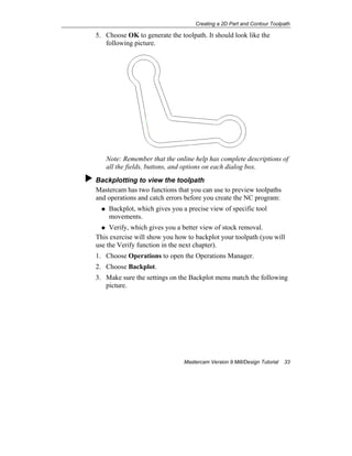 Creating a 2D Part and Contour Toolpath
Mastercam Version 9 Mill/Design Tutorial 33
5. Choose OK to generate the toolpath. It should look like the
following picture.
Note: Remember that the online help has complete descriptions of
all the fields, buttons, and options on each dialog box.
Backplotting to view the toolpath
Mastercam has two functions that you can use to preview toolpaths
and operations and catch errors before you create the NC program:
Backplot, which gives you a precise view of specific tool
movements.
Verify, which gives you a better view of stock removal.
This exercise will show you how to backplot your toolpath (you will
use the Verify function in the next chapter).
1. Choose Operations to open the Operations Manager.
2. Choose Backplot.
3. Make sure the settings on the Backplot menu match the following
picture.
 
