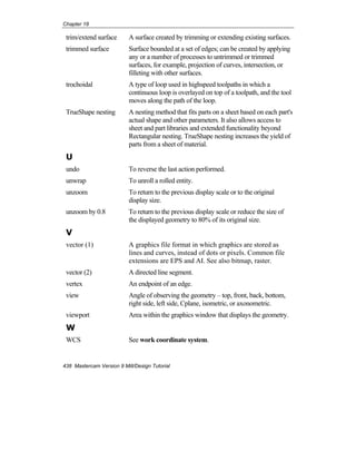 Chapter 18
438 Mastercam Version 9 Mill/Design Tutorial
trim/extend surface A surface created by trimming or extending existing surfaces.
trimmed surface Surface bounded at a set of edges; can be created by applying
any or a number of processes to untrimmed or trimmed
surfaces, for example, projection of curves, intersection, or
filleting with other surfaces.
trochoidal A type of loop used in highspeed toolpaths in which a
continuous loop is overlayed on top of a toolpath, and the tool
moves along the path of the loop.
TrueShape nesting A nesting method that fits parts on a sheet based on each part's
actual shape and other parameters. It also allows access to
sheet and part libraries and extended functionality beyond
Rectangular nesting. TrueShape nesting increases the yield of
parts from a sheet of material.
U
undo To reverse the last action performed.
unwrap To unroll a rolled entity.
unzoom To return to the previous display scale or to the original
display size.
unzoom by 0.8 To return to the previous display scale or reduce the size of
the displayed geometry to 80% of its original size.
V
vector (1) A graphics file format in which graphics are stored as
lines and curves, instead of dots or pixels. Common file
extensions are EPS and AI. See also bitmap, raster.
vector (2) A directed line segment.
vertex An endpoint of an edge.
view Angle of observing the geometry – top, front, back, bottom,
right side, left side, Cplane, isometric, or axonometric.
viewport Area within the graphics window that displays the geometry.
W
WCS See work coordinate system.
 
