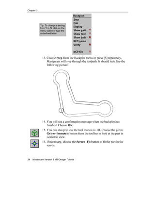 Chapter 3
34 Mastercam Version 9 Mill/Design Tutorial
13. Choose Step from the Backplot menu or press [S] repeatedly.
Mastercam will step through the toolpath. It should look like the
following picture.
14. You will see a confirmation message when the backplot has
finished. Choose OK.
15. You can also preview the tool motion in 3D. Choose the green
Gview–Isometric button from the toolbar to look at the part in
isometric view.
16. If necessary, choose the Screen–Fit button to fit the part in the
screen.
Tip: To change a setting
from Y to N, click on the
menu option or type the
underlined letter.
 