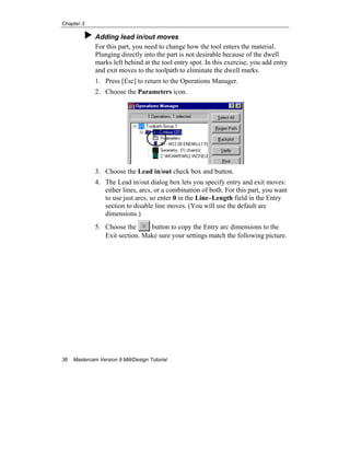 Chapter 3
36 Mastercam Version 9 Mill/Design Tutorial
Adding lead in/out moves
For this part, you need to change how the tool enters the material.
Plunging directly into the part is not desirable because of the dwell
marks left behind at the tool entry spot. In this exercise, you add entry
and exit moves to the toolpath to eliminate the dwell marks.
1. Press [Esc] to return to the Operations Manager.
2. Choose the Parameters icon.
3. Choose the Lead in/out check box and button.
4. The Lead in/out dialog box lets you specify entry and exit moves:
either lines, arcs, or a combination of both. For this part, you want
to use just arcs, so enter 0 in the Line–Length field in the Entry
section to disable line moves. (You will use the default arc
dimensions.)
5. Choose the button to copy the Entry arc dimensions to the
Exit section. Make sure your settings match the following picture.
 