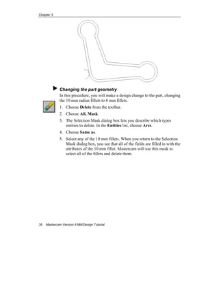 Chapter 3
38 Mastercam Version 9 Mill/Design Tutorial
Changing the part geometry
In this procedure, you will make a design change to the part, changing
the 10 mm radius fillets to 6 mm fillets.
1. Choose Delete from the toolbar.
2. Choose All, Mask.
3. The Selection Mask dialog box lets you describe which types
entities to delete. In the Entities list, choose Arcs.
4. Choose Same as.
5. Select any of the 10 mm fillets. When you return to the Selection
Mask dialog box, you see that all of the fields are filled in with the
attributes of the 10 mm fillet. Mastercam will use this mask to
select all of the fillets and delete them.
 