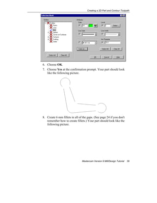 Creating a 2D Part and Contour Toolpath
Mastercam Version 9 Mill/Design Tutorial 39
6. Choose OK.
7. Choose Yes at the confirmation prompt. Your part should look
like the following picture.
8. Create 6 mm fillets in all of the gaps. (See page 24 if you don't
remember how to create fillets.) Your part should look like the
following picture.
 
