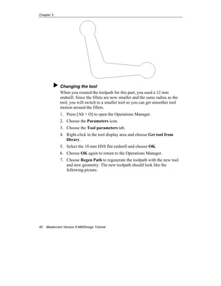 Chapter 3
40 Mastercam Version 9 Mill/Design Tutorial
Changing the tool
When you created the toolpath for this part, you used a 12 mm
endmill. Since the fillets are now smaller and the same radius as the
tool, you will switch to a smaller tool so you can get smoother tool
motion around the fillets.
1. Press [Alt + O] to open the Operations Manager.
2. Choose the Parameters icon.
3. Choose the Tool parameters tab.
4. Right-click in the tool display area and choose Get tool from
library.
5. Select the 10 mm HSS flat endmill and choose OK.
6. Choose OK again to return to the Operations Manager.
7. Choose Regen Path to regenerate the toolpath with the new tool
and new geometry. The new toolpath should look like the
following picture.
 