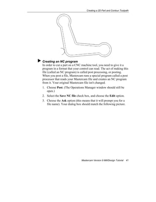Creating a 2D Part and Contour Toolpath
Mastercam Version 9 Mill/Design Tutorial 41
Creating an NC program
In order to cut a part on a CNC machine tool, you need to give it a
program in a format that your control can read. The act of making this
file (called an NC program) is called post processing, or posting.
When you post a file, Mastercam runs a special program called a post
processor that reads your Mastercam file and creates an NC program
from it. Your original Mastercam file isn't changed.
1. Choose Post. (The Operations Manager window should still be
open.)
2. Select the Save NC file check box, and choose the Edit option.
3. Choose the Ask option (this means that it will prompt you for a
file name). Your dialog box should match the following picture.
 