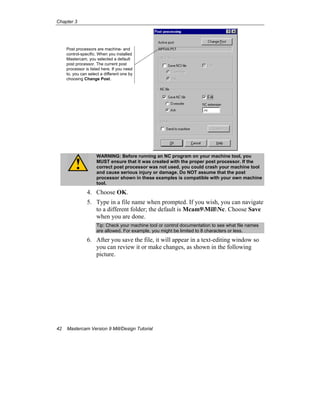 Chapter 3
42 Mastercam Version 9 Mill/Design Tutorial
WARNING: Before running an NC program on your machine tool, you
MUST ensure that it was created with the proper post processor. If the
correct post processor was not used, you could crash your machine tool
and cause serious injury or damage. Do NOT assume that the post
processor shown in these examples is compatible with your own machine
tool.
4. Choose OK.
5. Type in a file name when prompted. If you wish, you can navigate
to a different folder; the default is Mcam9MillNc. Choose Save
when you are done.
Tip: Check your machine tool or control documentation to see what file names
are allowed. For example, you might be limited to 8 characters or less.
6. After you save the file, it will appear in a text-editing window so
you can review it or make changes, as shown in the following
picture.
Post processors are machine- and
control-specific. When you installed
Mastercam, you selected a default
post processor. The current post
processor is listed here. If you need
to, you can select a different one by
choosing Change Post.
 