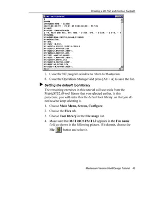 Creating a 2D Part and Contour Toolpath
Mastercam Version 9 Mill/Design Tutorial 43
7. Close the NC program window to return to Mastercam.
8. Close the Operations Manager and press [Alt + A] to save the file.
Setting the default tool library
The remaining exercises in this tutorial will use tools from the
MetricST52.tl9 tool library that you selected earlier. In this
procedure, you will make this the default tool library, so that you do
not have to keep selecting it.
1. Choose Main Menu, Screen, Configure.
2. Choose the Files tab.
3. Choose Tool library in the File usage list.
4. Make sure that METRICST52.TL9 appears in the File name
field as shown in the following picture. If it doesn't, choose the
File button and select it.
 