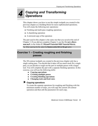 Copying and Transforming Operations
Mastercam Version 9 Mill/Design Tutorial 45
4 Copying and Transforming
Operations
This chapter shows you how to use the simple toolpath you created in the
previous chapter as a building block for more sophisticated operations.
You will create the following new operations:
Finishing and multi-pass roughing operations
A chamfering operation
A mirrored copy of the operation
The part used in this chapter is the same one that you saved at the end of
Chapter 3. If you did not complete Chapter 3, use the file new elbow-
mm.mc9, in the folder C:Mcam9TutorialsMill TutorialMetric.
Tip: When opening this file, select the Restore entire NCI on file get option.
Exercise 1 – Creating roughing and finishing
passes
The 2D contour toolpath you created in the previous chapter only has a
single cutting pass. You decide that it takes off too much stock for a single
pass, so you decide to rough out the part in multiple passes with a larger
tool. You will complete the part with a separate finishing operation. In this
exercise, you will use the following skills:
Copying operations
Creating multiple passes
Creating finishing operations
Changing tools and feed rates
Copying operations
To create the separate operations for roughing and finishing with the
minimum number of steps, you will copy the current 2D contour
operation and then edit the parameters for each copy.
 