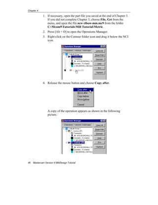 Chapter 4
46 Mastercam Version 9 Mill/Design Tutorial
1. If necessary, open the part file you saved at the end of Chapter 3.
If you did not complete Chapter 3, choose File, Get from the
menu, and open the file new elbow-mm.mc9 from the folder
C:Mcam9TutorialsMill TutorialMetric.
2. Press [Alt + O] to open the Operations Manager.
3. Right-click on the Contour folder icon and drag it below the NCI
icon.
4. Release the mouse button and choose Copy after.
A copy of the operation appears as shown in the following
picture.
 