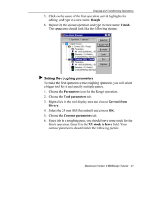 Copying and Transforming Operations
Mastercam Version 9 Mill/Design Tutorial 47
5. Click on the name of the first operation until it highlights for
editing, and type in a new name: Rough
6. Repeat for the second operation and type the new name: Finish.
The operations should look like the following picture.
Setting the roughing parameters
To make the first operation a true roughing operation, you will select
a bigger tool for it and specify multiple passes.
1. Choose the Parameters icon for the Rough operation.
2. Choose the Tool parameters tab.
3. Right-click in the tool display area and choose Get tool from
library.
4. Select the 25 mm HSS flat endmill and choose OK.
5. Choose the Contour parameters tab.
6. Since this is a roughing pass, you should leave some stock for the
finish operation. Enter 1 in the XY stock to leave field. Your
contour parameters should match the following picture.
 