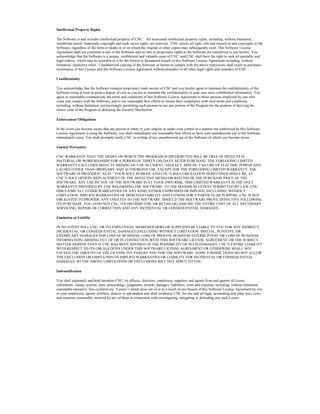 Intellectual Property Rights
The Software is and includes intellectual property of CNC. All associated intellectual property rights, including, without limitation,
worldwide patent, trademark, copyright and trade secret rights, are reserved. CNC retains all right, title and interest in and copyrights to the
Software, regardless of the form or media in or on which the original or other copies may subsequently exist. This Software License
Agreement shall not constitute a sale of the Software and no title or proprietary rights to the Software are transferred to you hereby. You
acknowledge that the Software is a unique, confidential and valuable asset of CNC, and CNC shall have the right to seek all equitable and
legal redress, which may be available to it for the breach or threatened breach of this Software License Agreement including, without
limitation, injunctive relief. Unauthorized copying of the Software or failure to comply with the above restrictions shall result in automatic
termination of this License and this Software License Agreement without prejudice to all other legal rights and remedies of CNC.
Confidentiality
You acknowledge that the Software contains proprietary trade secrets of CNC and you hereby agree to maintain the confidentiality of the
Software using at least as great a degree of care as you use to maintain the confidentiality of your own most confidential information. You
agree to reasonably communicate the terms and conditions of this Software License Agreement to those persons employed by you who
come into contact with the Software, and to use reasonable best efforts to ensure their compliance with such terms and conditions,
including, without limitation, not knowingly permitting such persons to use any portion of the Program for the purpose of deriving the
source code of the Program or defeating the Security Mechanism.
Enforcement Obligations
In the event you become aware that any person or entity in your employ or under your control in a manner not authorized by this Software
License Agreement is using the Software, you shall immediately use reasonable best efforts to have such unauthorized use of the Software
immediately cease. You shall promptly notify CNC in writing of any unauthorized use of the Software of which you become aware.
Limited Warranties
CNC WARRANTS THAT THE MEDIA ON WHICH THE PROGRAM IS DISTRIBUTED WILL BE FREE OF DEFECTS IN
MATERIAL OR WORKMANSHIP FOR A PERIOD OF THIRTY (30) DAYS AFTER PURCHASE. THE FOREGOING LIMITED
WARRANTY EXCLUDES DEFECTS ARISING OUT OF ACCIDENT, NEGLECT, MISUSE, FAILURE OF ELECTRIC POWER AND
CAUSES OTHER THAN ORDINARY AND AUTHORIZED USE. EXCEPT FOR THE FOREGOING LIMITED WARRANTY, THE
SOFTWARE IS PROVIDED “AS IS.” YOUR SOLE REMEDY AND CNC’S SOLE OBLIGATION HEREUNDER SHALL BE, AT
CNC’S SOLE OPTION, REPLACEMENT OF THE DEFECTIVE MEDIA OR REFUND OF THE PURCHASE PRICE OF THE
SOFTWARE. ANY USE BY YOU OF THE SOFTWARE IS AT YOUR OWN RISK. THIS LIMITED WARRANTY IS THE ONLY
WARRANTY PROVIDED BY CNC REGARDING THE SOFTWARE. TO THE MAXIMUM EXTENT PERMITTED BY LAW, CNC
DISCLAIMS ALL OTHER WARRANTIES OF ANY KIND, EITHER EXPRESSED OR IMPLIED, INCLUDING, WITHOUT
LIMITATION, IMPLIED WARRANTIES OF MERCHANTABILITY AND FITNESS FOR A PARTICULAR PURPOSE. CNC IS NOT
OBLIGATED TO PROVIDE ANY UPDATES TO THE SOFTWARE. SHOULD THE SOFTWARE PROVE DEFECTIVE FOLLOWING
ITS PURCHASE, YOU (AND NOT CNC, ITS DISTRIBUTOR, OR RETAILER) ASSUME THE ENTIRE COST OF ALL NECESSARY
SERVICING, REPAIR OR CORRECTION AND ANY INCIDENTAL OR CONSEQUENTIAL DAMAGES.
Limitation of Liability
IN NO EVENT WILL CNC, OR ITS EMPLOYEES, SHAREHOLDERS OR SUPPLIERS BE LIABLE TO YOU FOR ANY INDIRECT,
INCIDENTAL, OR CONSEQUENTIAL DAMAGES (INCLUDING WITHOUT LIMITATION, SPECIAL, PUNITIVE, OR
EXEMPLARY DAMAGES FOR LOSS OF BUSINESS, LOSS OF PROFITS, BUSINESS INTERRUPTION, OR LOSS OF BUSINESS
INFORMATION) ARISING OUT OF OR IN CONNECTION WITH THIS SOFTWARE LICENSE AGREEMENT OR THE SUBJECT
MATTER HEREOF EVEN IF CNC HAS BEEN ADVISED OF THE POSSIBILITY OF SUCH DAMAGES. CNC’S ENTIRE LIABILITY
WITH RESPECT TO ITS OBLIGATIONS UNDER THIS SOFTWARE LICENSE AGREEMENT OR OTHERWISE SHALL NOT
EXCEED THE AMOUNT OF THE LICENSE FEE PAID BY YOU FOR THE SOFTWARE. SOME JURISDICTIONS DO NOT ALLOW
THE EXCLUSION OR LIMITATION OF IMPLIED WARRANTIES OR LIABILITY FOR INCIDENTAL OR CONSEQUENTIAL
DAMAGES, SO THE ABOVE LIMITATIONS OR EXCLUSIONS MAY NOT APPLY TO YOU.
Indemnification
You shall indemnify and hold harmless CNC, its officers, directors, employees, suppliers and agents from and against all losses,
settlements, claims, actions, suits, proceedings, judgments, awards, damages, liabilities, costs and expenses including, without limitation,
reasonable attorneys’ fees (collectively “Losses”) which arise out of or as a result of any breach of this Software License Agreement by you
or your employees, agents, resellers, dealers or sub-dealers and shall reimburse CNC for any and all legal, accounting and other fees, costs
and expenses reasonably incurred by any of them in connection with investigating, mitigating or defending any such Losses.
 