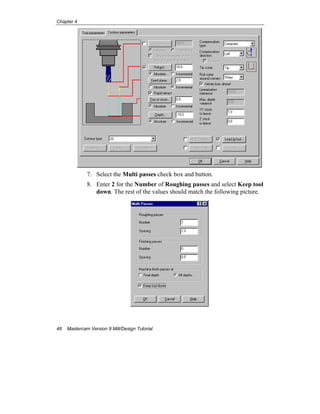 Chapter 4
48 Mastercam Version 9 Mill/Design Tutorial
7. Select the Multi passes check box and button.
8. Enter 2 for the Number of Roughing passes and select Keep tool
down. The rest of the values should match the following picture.
 