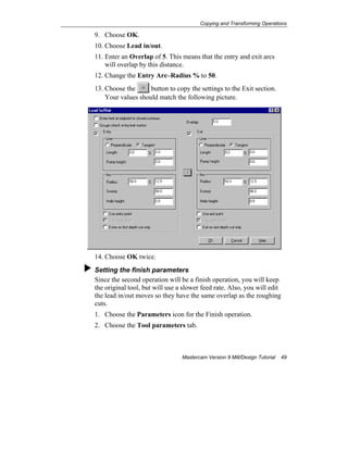 Copying and Transforming Operations
Mastercam Version 9 Mill/Design Tutorial 49
9. Choose OK.
10. Choose Lead in/out.
11. Enter an Overlap of 5. This means that the entry and exit arcs
will overlap by this distance.
12. Change the Entry Arc–Radius % to 50.
13. Choose the button to copy the settings to the Exit section.
Your values should match the following picture.
14. Choose OK twice.
Setting the finish parameters
Since the second operation will be a finish operation, you will keep
the original tool, but will use a slower feed rate. Also, you will edit
the lead in/out moves so they have the same overlap as the roughing
cuts.
1. Choose the Parameters icon for the Finish operation.
2. Choose the Tool parameters tab.
 
