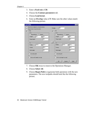 Chapter 4
50 Mastercam Version 9 Mill/Design Tutorial
3. Enter a Feed rate of 20.
4. Choose the Contour parameters tab.
5. Choose Lead in/out.
6. Enter an Overlap value of 5. Make sure the other values match
the following picture.
7. Choose OK twice to return to the Operations Manager.
8. Choose Select All.
9. Choose Regen Path to regenerate both operations with the new
parameters. The new toolpaths should look like the following
picture.
 