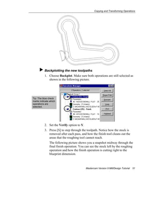 Copying and Transforming Operations
Mastercam Version 9 Mill/Design Tutorial 51
Backplotting the new toolpaths
1. Choose Backplot. Make sure both operations are still selected as
shown in the following picture.
2. Set the Verify option to Y.
3. Press [S] to step through the toolpath. Notice how the stock is
removed after each pass, and how the finish tool cleans out the
areas that the roughing tool cannot reach.
The following picture shows you a snapshot midway through the
final finish operation. You can see the stock left by the roughing
operation and how the finish operation is cutting right to the
blueprint dimension.
Tip: The blue check
marks indicate which
operations are
selected.
 