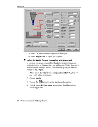 Chapter 4
54 Mastercam Version 9 Mill/Design Tutorial
12. Choose OK to return to the Operations Manager.
13. Choose Regen Path to create the toolpath.
Using the Verify feature to preview stock removal
In previous exercises, you used the Backplot function to preview
toolpath motion. In this exercise, you will use the Verify function in
the Operations Manager instead. This function gives you a better
picture of the 3D part.
1. While inside the Operations Manager, choose Select All so you
can verify all the operations.
2. Choose Verify.
3. Choose the button to set the Verify configuration.
4. Enter 0 for the Z–Max point. Your values should match the
following picture.
 