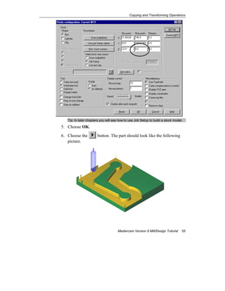 Copying and Transforming Operations
Mastercam Version 9 Mill/Design Tutorial 55
Tip: In later chapters you will see how to use Job Setup to build a stock model.
5. Choose OK.
6. Choose the button. The part should look like the following
picture.
 