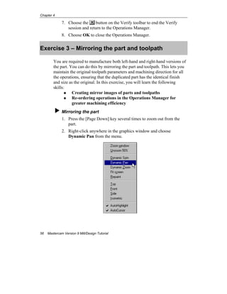 Chapter 4
56 Mastercam Version 9 Mill/Design Tutorial
7. Choose the button on the Verify toolbar to end the Verify
session and return to the Operations Manager.
8. Choose OK to close the Operations Manager.
Exercise 3 – Mirroring the part and toolpath
You are required to manufacture both left-hand and right-hand versions of
the part. You can do this by mirroring the part and toolpath. This lets you
maintain the original toolpath parameters and machining direction for all
the operations, ensuring that the duplicated part has the identical finish
and size as the original. In this exercise, you will learn the following
skills:
Creating mirror images of parts and toolpaths
Re-ordering operations in the Operations Manager for
greater machining efficiency
Mirroring the part
1. Press the [Page Down] key several times to zoom out from the
part.
2. Right-click anywhere in the graphics window and choose
Dynamic Pan from the menu.
 
