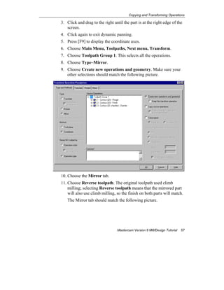 Copying and Transforming Operations
Mastercam Version 9 Mill/Design Tutorial 57
3. Click and drag to the right until the part is at the right edge of the
screen.
4. Click again to exit dynamic panning.
5. Press [F9] to display the coordinate axes.
6. Choose Main Menu, Toolpaths, Next menu, Transform.
7. Choose Toolpath Group 1. This selects all the operations.
8. Choose Type–Mirror.
9. Choose Create new operations and geometry. Make sure your
other selections should match the following picture.
10. Choose the Mirror tab.
11. Choose Reverse toolpath. The original toolpath used climb
milling; selecting Reverse toolpath means that the mirrored part
will also use climb milling, so the finish on both parts will match.
The Mirror tab should match the following picture.
 