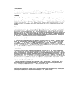 Educational Pricing
If you received this Software under or in accordance with a CNC “Educational Pricing” plan, option, schedule or program you shall not use
this Software to conduct any computer aided design, computer aided drafting or computer aided machining activities that intentionally,
incidentally, directly or indirectly result in the receipt, derivation or generation of profit to or by you.
Termination
This Software License Agreement is effective until terminated. You may terminate this Software License Agreement at any time by
returning to CNC all copies of the Software under your control and by returning the Security Mechanism to CNC. CNC may terminate this
Software License Agreement if CNC finds in its sole discretion that you have violated the terms of this Software License Agreement. Upon
termination of this Software License Agreement, you agree to immediately return to CNC all copies of the Software and return the Security
Mechanism to CNC, and to certify to CNC in writing that all known copies, including backup copies, have been returned. All provisions
relating to confidentiality, proprietary rights, indemnification and non-disclosure shall survive the termination of this Software License
Agreement.
General
This Software License Agreement shall be construed, interpreted and governed by the laws of the state of Connecticut, without regard to
conflicts of law provisions. The sole jurisdiction and venue for any litigation arising from or related to this Software License Agreement or
the subject matter hereof shall be in an appropriate state or federal court located in Hartford, Connecticut, and you hereby submit to the
jurisdiction of such courts. This Software License Agreement shall constitute the entire agreement between you and CNC with respect to the
subject matter hereof. Any waiver or modification of this Software License Agreement shall be valid only if it is in writing and signed by
both parties hereto. If any part of this Agreement is found invalid or unenforceable by a court of competent jurisdiction, the remainder of
this Agreement shall be interpreted so as to reasonably effect the intention of the parties.
U.S. Government Restricted Rights
The Software provided hereunder is a “commercial item,” as that term is defined in 48 C.F.R. 2.101, consisting of “commercial computer
software” and “commercial computer software documentation,” as such terms are used in 48 C.F.R. 12.212. Consistent with 48 C.F.R.
12.212 and 48 C.F.R. 227.7202-1 through 227.7202-4, the Software made available to the United States of America, its agencies and/or
instrumentalities, is provided with only those rights set forth in this Agreement. Use, duplication or disclosure of the Software by the
government is subject to the restrictions as set forth in subparagraph (c)(1) and (2) of the Commercial Computer Software-Restricted Rights
clause at 48 C.F.R. 52.227-19, as amended, or any successor regulations thereto.
Export Restrictions
You represent and warrant that you will not, without obtaining prior written authorization from CNC and, if required, of the Bureau of
Export Administration of the United States Department of Commerce or other relevant agency of the United States Government, export or
reexport, directly or indirectly, the Software from the United States to (i) any country destination to which export is restricted by the Export
Administration Regulations of the United States Department of Commerce; (ii) any country subject to sanctions administered by the Office
of Foreign Assets Control, United States Department of the Treasury; or (iii) such other countries to which export is restricted by any other
United States government agency. You further agree that you are solely responsible for compliance with any import laws and regulations of
the country of destination of a permitted export or reexport, and any other import requirement related to a permitted export or reexport.
Exceptions To Security Mechanism Requirements
CNC software programs MASTERCAM DRAFT and MASTERCAM DEMO do not require the use of Security Mechanisms, and the
provisions in this Software License Agreement relating to Security Mechanisms do not apply to your use of such programs, provided,
however, that such provisions shall apply to your use of all other Software provided hereunder.
Survival
All provisions of this Software License Agreement relating to confidentiality, non-disclosure, CNC’s proprietary rights, disclaimers, and
limits of liability, or indemnification by Customer shall survive termination of this License for any reason.
 