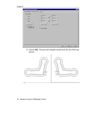 Chapter 4
58 Mastercam Version 9 Mill/Design Tutorial
12. Choose OK. The part and toolpaths should look like the following
picture.
 