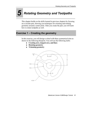 Rotating Geometry and Toolpaths
Mastercam Version 9 Mill/Design Tutorial 61
5 Rotating Geometry and Toolpaths
This chapter builds on the skills learned in previous chapters by focusing
on a circular part, showing you techniques for orienting and rotating
geometry around a center point. After you create the part, you will learn
how to rotate toolpaths as well.
Exercise 1 – Creating the geometry
In this exercise, you will design a wheel with three symmetrical slots as
shown in the following blueprint. You will use the following skills:
Creating arcs, tangent arcs, and lines
Rotating geometry
Trimming geometry
 