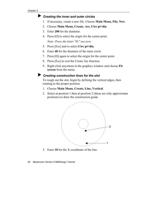 Chapter 5
62 Mastercam Version 9 Mill/Design Tutorial
Creating the inner and outer circles
1. If necessary, create a new file. Choose Main Menu, File, New.
2. Choose Main Menu, Create, Arc, Circ pt+dia.
3. Enter 200 for the diameter.
4. Press [O] to select the origin for the center point.
Note: Press the letter "O," not zero.
5. Press [Esc] and re-select Circ pt+dia.
6. Enter 40 for the diameter of the inner circle.
7. Press [O] again to select the origin for the center point.
8. Press [Esc] to exit the Create Arc function.
9. Right-click anywhere in the graphics window and choose Fit
screen from the menu.
Creating construction lines for the slot
To rough out the slot, begin by defining the vertical edges, then
rotating to the proper position.
1. Choose Main Menu, Create, Line, Vertical.
2. Select at position 1 then at position 2 (these are only approximate
positions) to draw the construction guide.
3. Enter 10 for the X coordinate of the line.
1
2
 