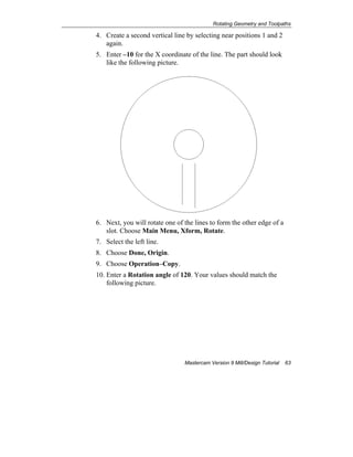 Rotating Geometry and Toolpaths
Mastercam Version 9 Mill/Design Tutorial 63
4. Create a second vertical line by selecting near positions 1 and 2
again.
5. Enter –10 for the X coordinate of the line. The part should look
like the following picture.
6. Next, you will rotate one of the lines to form the other edge of a
slot. Choose Main Menu, Xform, Rotate.
7. Select the left line.
8. Choose Done, Origin.
9. Choose Operation–Copy.
10. Enter a Rotation angle of 120. Your values should match the
following picture.
 