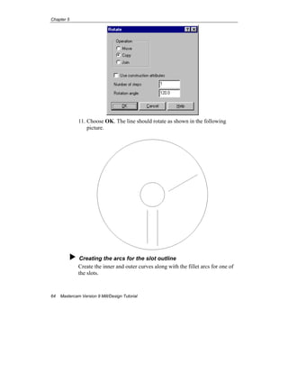Chapter 5
64 Mastercam Version 9 Mill/Design Tutorial
11. Choose OK. The line should rotate as shown in the following
picture.
Creating the arcs for the slot outline
Create the inner and outer curves along with the fillet arcs for one of
the slots.
 