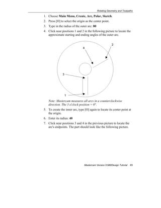 Rotating Geometry and Toolpaths
Mastercam Version 9 Mill/Design Tutorial 65
1. Choose Main Menu, Create, Arc, Polar, Sketch.
2. Press [O] to select the origin as the center point.
3. Type in the radius of the outer arc: 80
4. Click near positions 1 and 2 in the following picture to locate the
approximate starting and ending angles of the outer arc.
Note: Mastercam measures all arcs in a counterclockwise
direction. The 3 o'clock position = 0º.
5. To create the inner arc, type [O] again to locate its center point at
the origin.
6. Enter its radius: 40
7. Click near positions 3 and 4 in the previous picture to locate the
arc's endpoints. The part should look like the following picture.
1
2
4
3
 