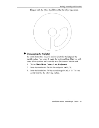Rotating Geometry and Toolpaths
Mastercam Version 9 Mill/Design Tutorial 67
The part with the fillets should look like the following picture.
Completing the first slot
To complete the first slot, you need to create the flat edge on the
outside radius. First you will create the horizontal line. Then you will
rotate it into position and create the arcs that connect it to the slot.
1. Choose Main Menu, Create, Line, Endpoints.
2. Enter the coordinates for the first endpoint: –12.5, 75
3. Enter the coordinates for the second endpoint: 12.5, 75. The line
should look like the following picture.
 