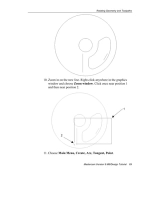 Rotating Geometry and Toolpaths
Mastercam Version 9 Mill/Design Tutorial 69
10. Zoom in on the new line. Right-click anywhere in the graphics
window and choose Zoom window. Click once near position 1
and then near position 2.
11. Choose Main Menu, Create, Arc, Tangent, Point.
1
2
 