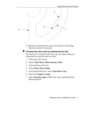 Rotating Geometry and Toolpaths
Mastercam Version 9 Mill/Design Tutorial 71
19. Delete the construction line shown at position 4. Press [Page
Down] to unzoom, if necessary.
Creating the other slots by rotating the first slot
Now that you've created the first slot, copy and rotate it about the
center point to create the other two slots.
1. Fit the part to the screen.
2. Choose Main Menu, Xform, Rotate, Chain.
3. Click anywhere on the slot.
4. Choose Done, Done, Origin.
5. In the Rotate dialog box, choose Operation–Copy.
6. Enter 2 for Number of steps.
7. Enter a Rotation angle of 120. Your values should match the
following picture.
14
3
2
 