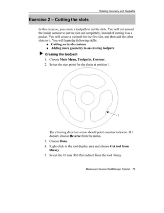 Rotating Geometry and Toolpaths
Mastercam Version 9 Mill/Design Tutorial 73
Exercise 2 – Cutting the slots
In this exercise, you create a toolpath to cut the slots. You will cut around
the inside contour to cut the slot out completely, instead of cutting it as a
pocket. You will create a toolpath for the first slot, and then add the other
slots to it. You will learn the following skills:
Cutting an inside contour
Adding more geometry to an existing toolpath
Creating the toolpath
1. Choose Main Menu, Toolpaths, Contour.
2. Select the start point for the chain at position 1.
The chaining direction arrow should point counterclockwise. If it
doesn't, choose Reverse from the menu.
3. Choose Done.
4. Right-click in the tool display area and choose Get tool from
library.
5. Select the 10 mm HSS flat endmill from the tool library.
1
 