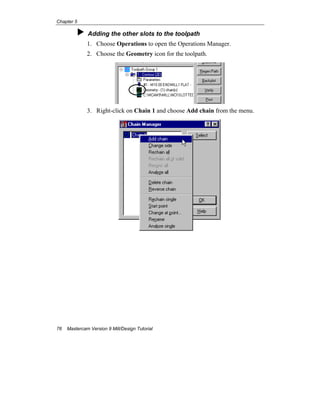 Chapter 5
76 Mastercam Version 9 Mill/Design Tutorial
Adding the other slots to the toolpath
1. Choose Operations to open the Operations Manager.
2. Choose the Geometry icon for the toolpath.
3. Right-click on Chain 1 and choose Add chain from the menu.
 