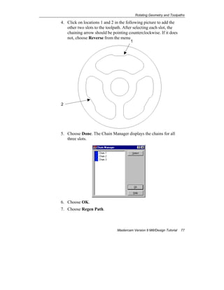 Rotating Geometry and Toolpaths
Mastercam Version 9 Mill/Design Tutorial 77
4. Click on locations 1 and 2 in the following picture to add the
other two slots to the toolpath. After selecting each slot, the
chaining arrow should be pointing counterclockwise. If it does
not, choose Reverse from the menu.
5. Choose Done. The Chain Manager displays the chains for all
three slots.
6. Choose OK.
7. Choose Regen Path.
2
1
 