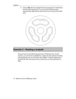 Chapter 5
78 Mastercam Version 9 Mill/Design Tutorial
8. Choose OK after the toolpath has been regenerated. It should look
like the following picture. You can see how Mastercam has
automatically replicated the lead in/out moves in each of the other
slots.
Exercise 3 – Rotating a toolpath
The part shown in the following picture has 30 identical slots. In this
exercise, you will create a toolpath for a single slot and, instead of rotating
and copying the slot, you will rotate the toolpath. Using this approach to
machine the other slots means that you don't have to create geometry for
them.
 
