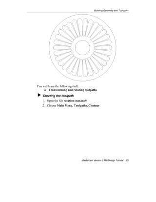 Rotating Geometry and Toolpaths
Mastercam Version 9 Mill/Design Tutorial 79
You will learn the following skill:
Transforming and rotating toolpaths
Creating the toolpath
1. Open the file rotation-mm.mc9.
2. Choose Main Menu, Toolpaths, Contour.
 