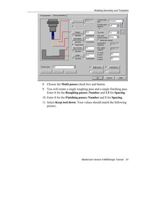Rotating Geometry and Toolpaths
Mastercam Version 9 Mill/Design Tutorial 81
8. Choose the Multi passes check box and button.
9. You will create a single roughing pass and a single finishing pass.
Enter 1 for the Roughing passes–Number and 1.5 for Spacing.
10. Enter 1 for the Finishing passes–Number and 1 for Spacing.
11. Select Keep tool down. Your values should match the following
picture.
 