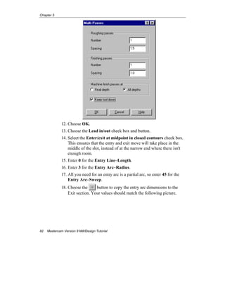 Chapter 5
82 Mastercam Version 9 Mill/Design Tutorial
12. Choose OK.
13. Choose the Lead in/out check box and button.
14. Select the Enter/exit at midpoint in closed contours check box.
This ensures that the entry and exit move will take place in the
middle of the slot, instead of at the narrow end where there isn't
enough room.
15. Enter 0 for the Entry Line–Length.
16. Enter 3 for the Entry Arc–Radius.
17. All you need for an entry arc is a partial arc, so enter 45 for the
Entry Arc–Sweep.
18. Choose the button to copy the entry arc dimensions to the
Exit section. Your values should match the following picture.
 