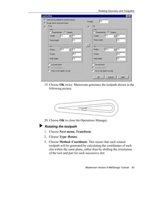 Rotating Geometry and Toolpaths
Mastercam Version 9 Mill/Design Tutorial 83
19. Choose OK twice. Mastercam generates the toolpath shown in the
following picture.
20. Choose OK to close the Operations Manager.
Rotating the toolpath
1. Choose Next menu, Transform.
2. Choose Type–Rotate.
3. Choose Method–Coordinate. This means that each rotated
toolpath will be generated by calculating the coordinates of each
slot within the same plane, rather than by shifting the orientation
of the tool and part for each successive slot.
 