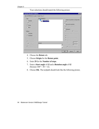 Chapter 5
84 Mastercam Version 9 Mill/Design Tutorial
Your selections should match the following picture.
4. Choose the Rotate tab.
5. Choose Origin for the Rotate point.
6. Enter 29 for the Number of steps.
7. Enter a Start angle of 12 and a Rotation angle of 12
(because 360º ÷ 30 = 12).
8. Choose OK. The toolpath should look like the following picture.
 