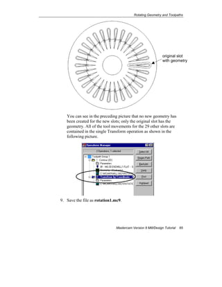 Rotating Geometry and Toolpaths
Mastercam Version 9 Mill/Design Tutorial 85
You can see in the preceding picture that no new geometry has
been created for the new slots; only the original slot has the
geometry. All of the tool movements for the 29 other slots are
contained in the single Transform operation as shown in the
following picture.
9. Save the file as rotation1.mc9.
original slot
with geometry
 