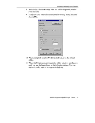 Rotating Geometry and Toolpaths
Mastercam Version 9 Mill/Design Tutorial 87
8. If necessary, choose Change Post and select the proper post for
your machine.
9. Make sure your other values match the following dialog box and
choose OK.
10. When prompted, save the NC file as indexer.nc in the default
folder.
11. When the NC program appears in the editor window, scroll down
until you see the lines shown in the following picture. You can
see the A codes used to increment the indexer.
 