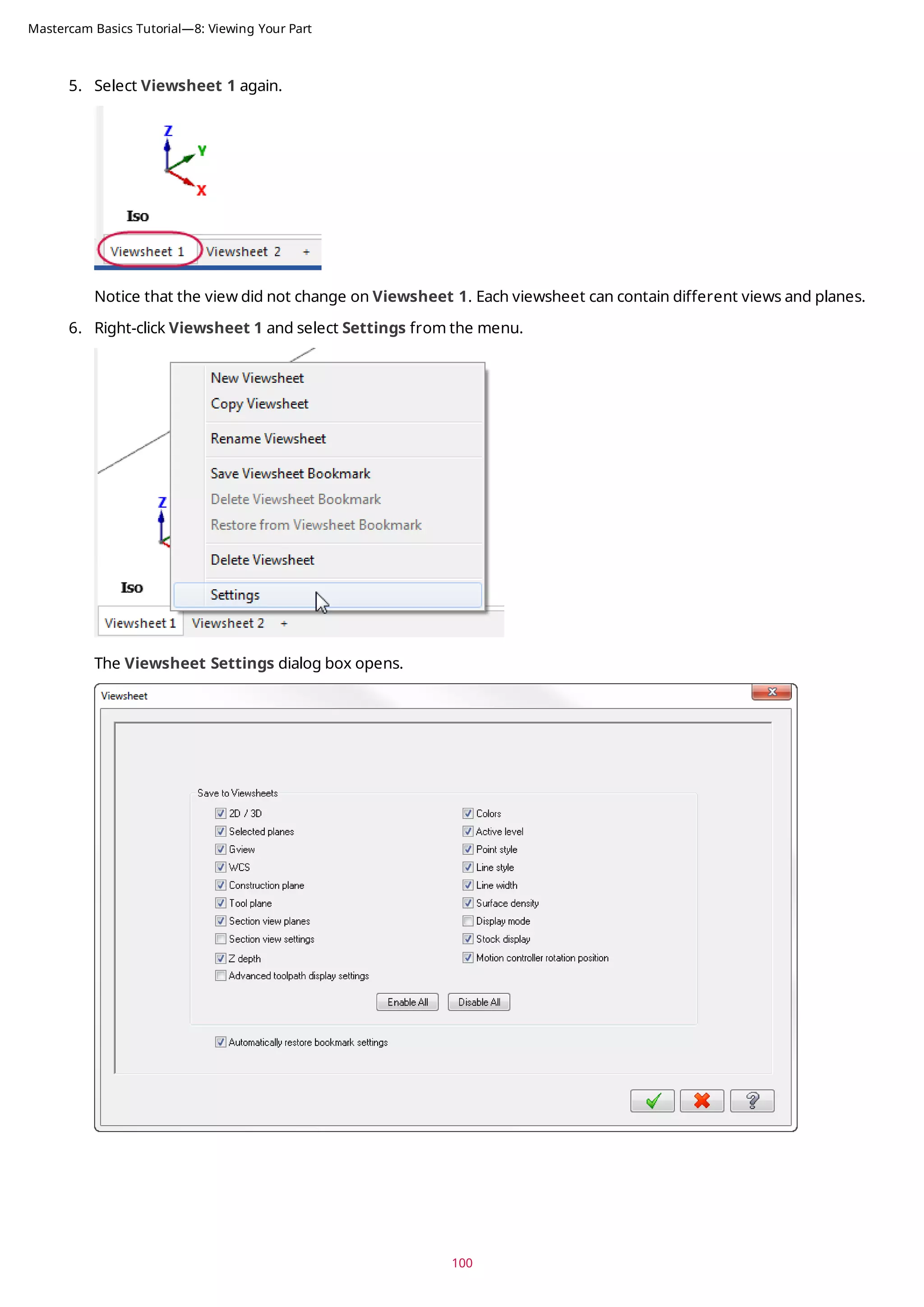 5. Select Viewsheet 1 again.
Notice that the view did not change on Viewsheet 1. Each viewsheet can contain different views and planes.
6. Right-click Viewsheet 1 and select Settings from the menu.
The Viewsheet Settings dialog box opens.
100
Mastercam Basics Tutorial—8: Viewing Your Part
 