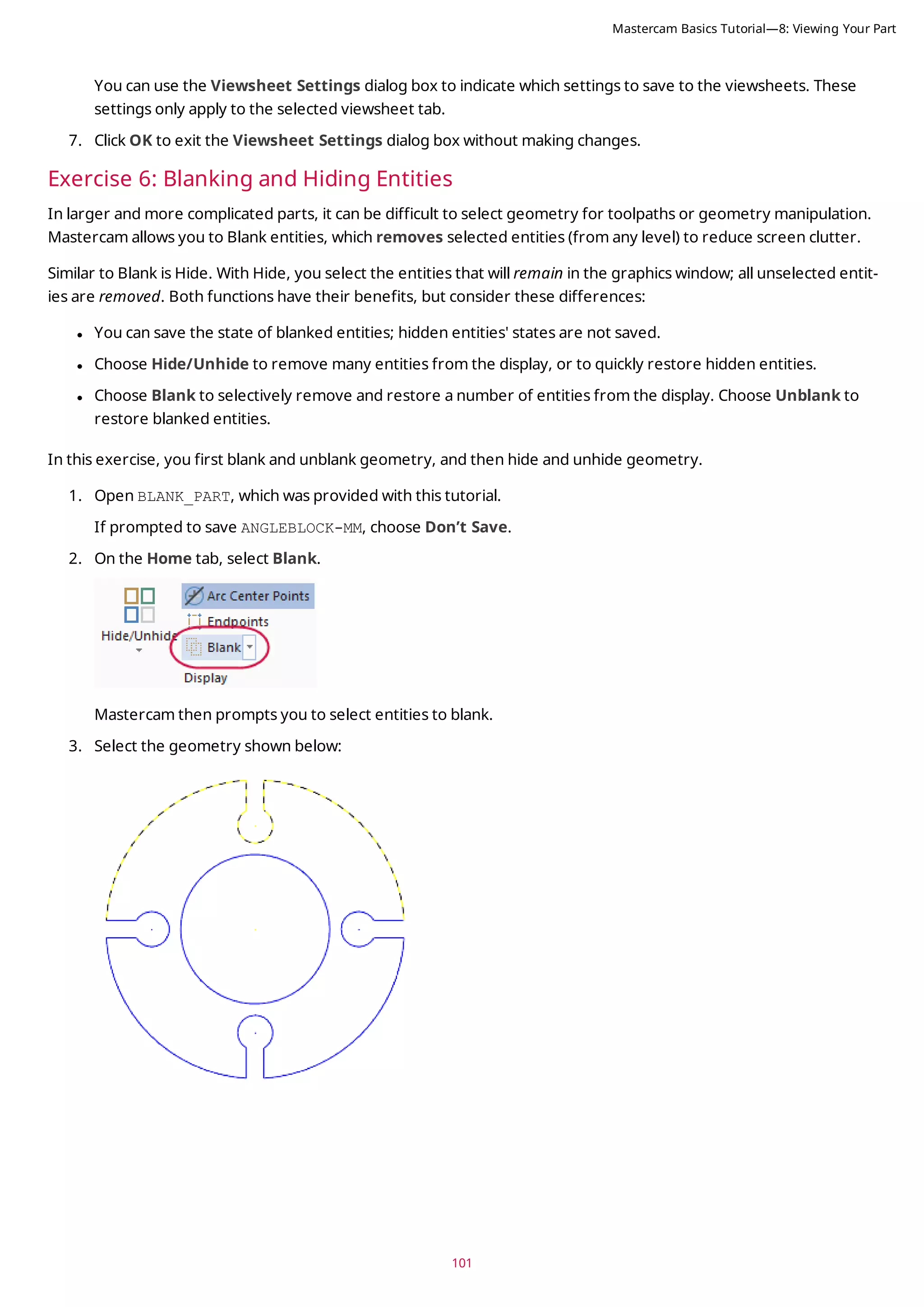 101
You can use the Viewsheet Settings dialog box to indicate which settings to save to the viewsheets. These
settings only apply to the selected viewsheet tab.
7. Click OK to exit the Viewsheet Settings dialog box without making changes.
Exercise 6: Blanking and Hiding Entities
In larger and more complicated parts, it can be difficult to select geometry for toolpaths or geometry manipulation.
Mastercam allows you to Blank entities, which removes selected entities (from any level) to reduce screen clutter.
Similar to Blank is Hide. With Hide, you select the entities that will remain in the graphics window; all unselected entit-
ies are removed. Both functions have their benefits, but consider these differences:
l You can save the state of blanked entities; hidden entities' states are not saved.
l Choose Hide/Unhide to remove many entities from the display, or to quickly restore hidden entities.
l Choose Blank to selectively remove and restore a number of entities from the display. Choose Unblank to
restore blanked entities.
In this exercise, you first blank and unblank geometry, and then hide and unhide geometry.
1. Open BLANK_PART, which was provided with this tutorial.
If prompted to save ANGLEBLOCK-MM, choose Don’t Save.
2. On the Home tab, select Blank.
Mastercam then prompts you to select entities to blank.
3. Select the geometry shown below:
Mastercam Basics Tutorial—8: Viewing Your Part
 