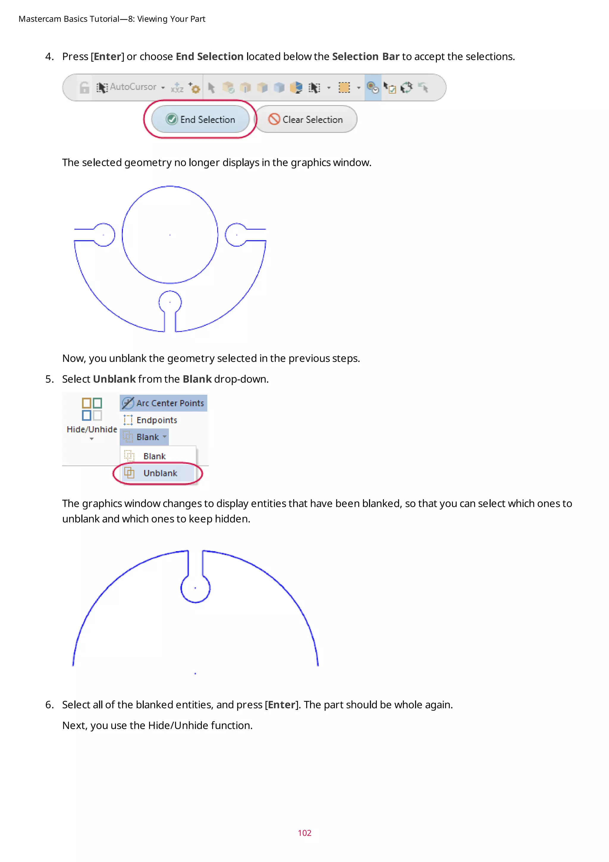4. Press [Enter] or choose End Selection located below the Selection Bar to accept the selections.
The selected geometry no longer displays in the graphics window.
Now, you unblank the geometry selected in the previous steps.
5. Select Unblank from the Blank drop-down.
The graphics window changes to display entities that have been blanked, so that you can select which ones to
unblank and which ones to keep hidden.
6. Select all of the blanked entities, and press [Enter]. The part should be whole again.
Next, you use the Hide/Unhide function.
102
Mastercam Basics Tutorial—8: Viewing Your Part
 