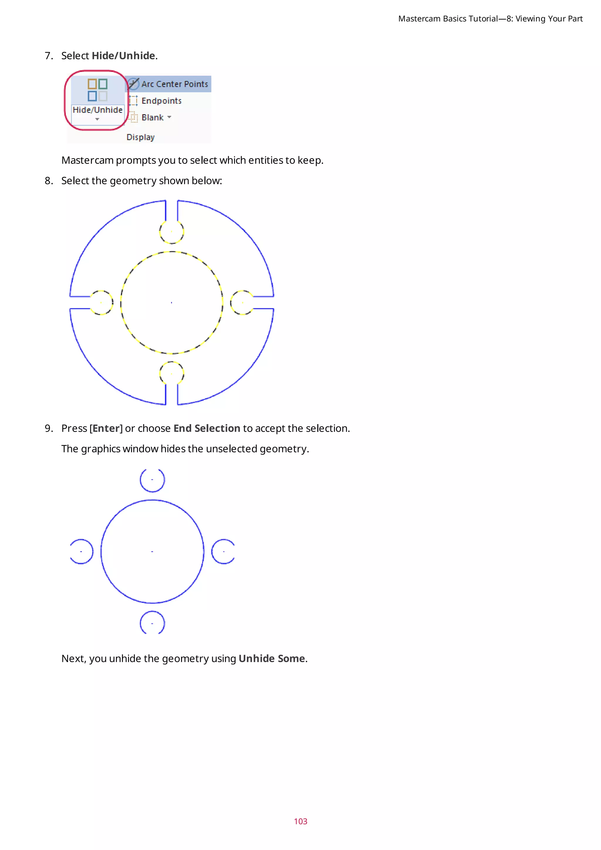 103
7. Select Hide/Unhide.
Mastercam prompts you to select which entities to keep.
8. Select the geometry shown below:
9. Press [Enter] or choose End Selection to accept the selection.
The graphics window hides the unselected geometry.
Next, you unhide the geometry using Unhide Some.
Mastercam Basics Tutorial—8: Viewing Your Part
 